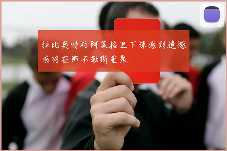 拉比奥特对阿莱格里下课感到遗憾或将在那不勒斯重聚
