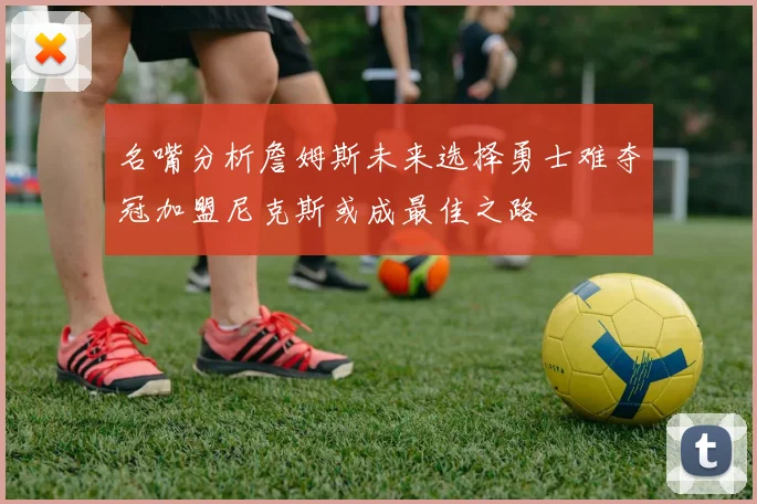 名嘴分析詹姆斯未来选择勇士难夺冠加盟尼克斯或成最佳之路