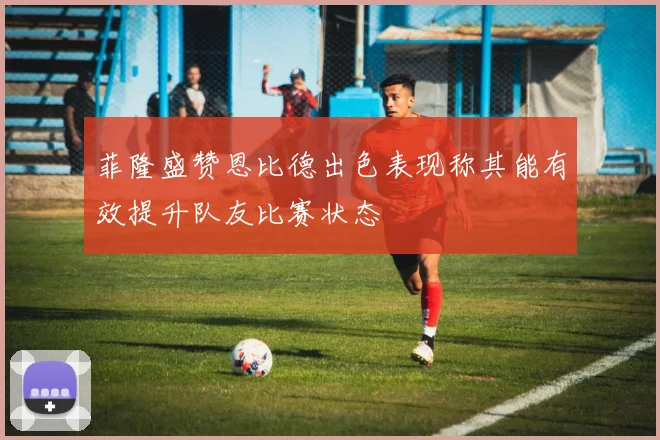 菲隆盛赞恩比德出色表现称其能有效提升队友比赛状态