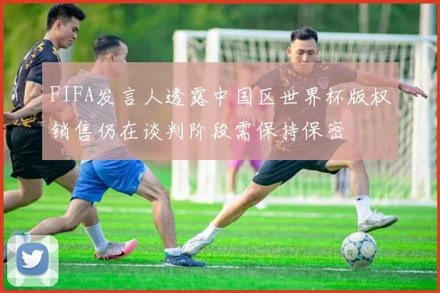 FIFA发言人透露中国区世界杯版权销售仍在谈判阶段需保持保密