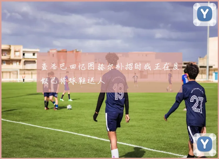 查洛巴回忆图赫尔补招时我正在度假已将球鞋送人