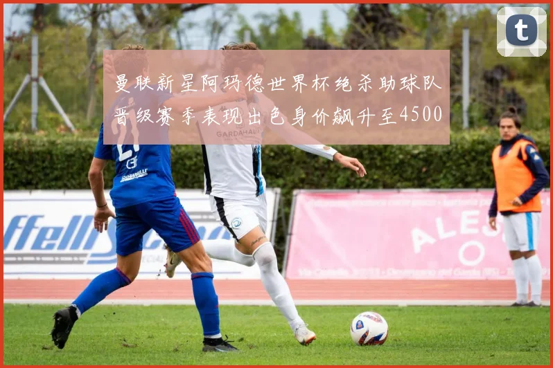 曼联新星阿玛德世界杯绝杀助球队晋级赛季表现出色身价飙升至4500万欧