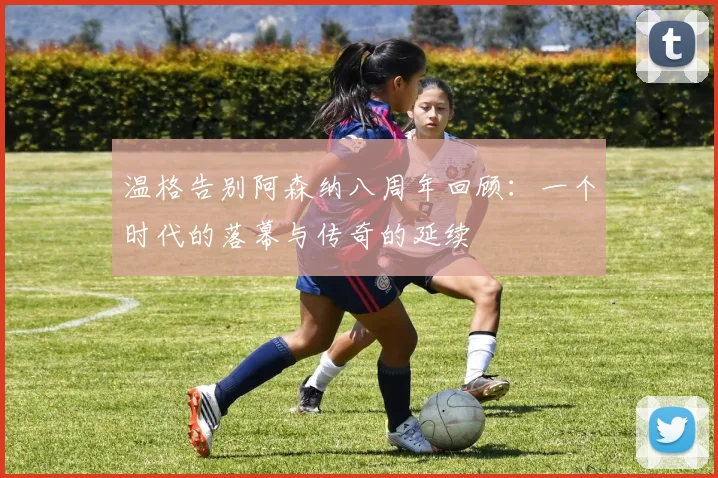 温格告别阿森纳八周年回顾：一个时代的落幕与传奇的延续