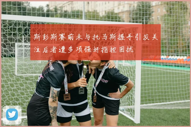 斯彭斯赛前未与托马斯握手引发关注后者遭多项强奸指控困扰