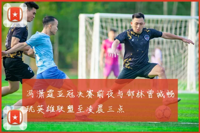 冯潇霆亚冠决赛前夜与郜林曾诚畅玩英雄联盟至凌晨三点