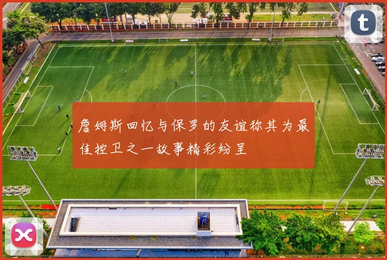 詹姆斯回忆与保罗的友谊称其为最佳控卫之一故事精彩纷呈